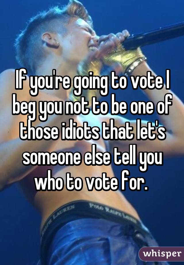 If you're going to vote I beg you not to be one of those idiots that let's someone else tell you who to vote for. 