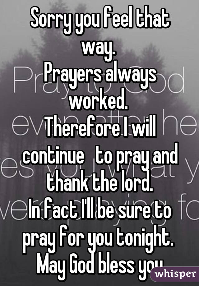 Sorry you feel that way. 
Prayers always worked. 
Therefore I will continue   to pray and thank the lord.
In fact I'll be sure to pray for you tonight. 
May God bless you