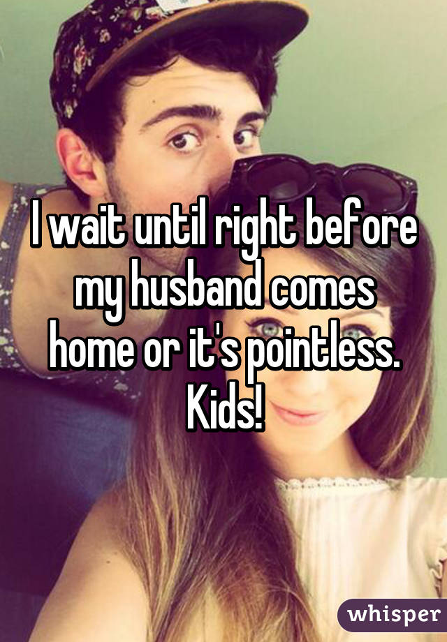 I wait until right before my husband comes home or it's pointless. Kids!