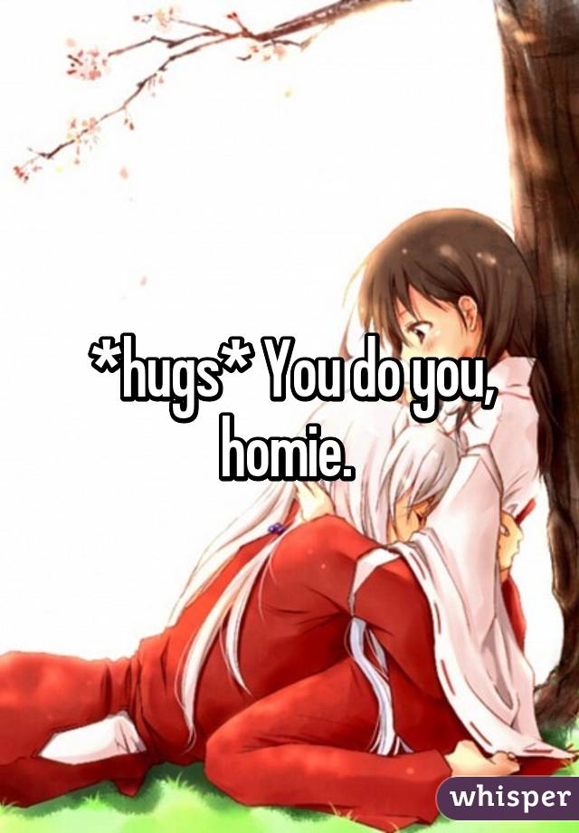 *hugs* You do you, homie. 