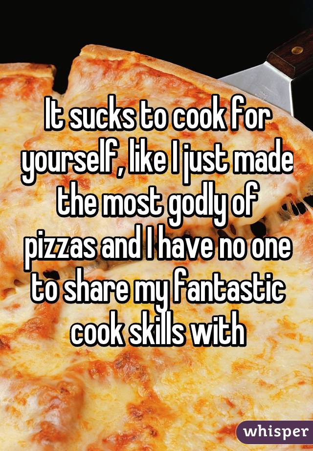 It sucks to cook for yourself, like I just made the most godly of pizzas and I have no one to share my fantastic cook skills with