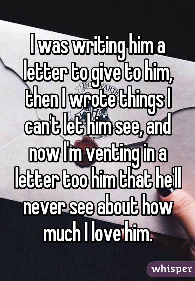 I was writing him a letter to give to him, then I wrote things I can't let him see, and now I'm venting in a letter too him that he'll never see about how much I love him.