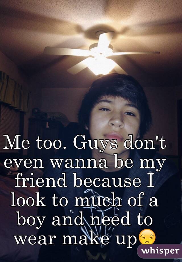 Me too. Guys don't even wanna be my friend because I look to much of a boy and need to wear make up😒
