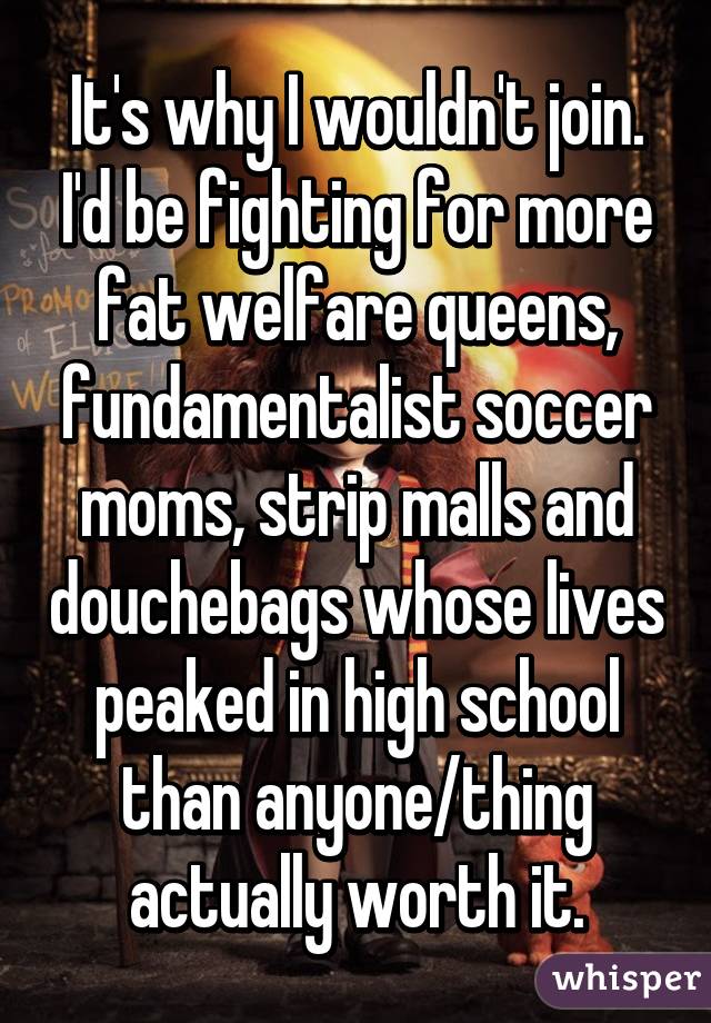 It's why I wouldn't join. I'd be fighting for more fat welfare queens, fundamentalist soccer moms, strip malls and douchebags whose lives peaked in high school than anyone/thing actually worth it.