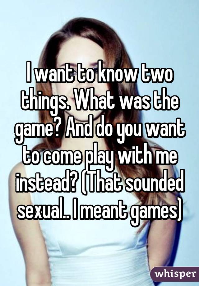 I want to know two things. What was the game? And do you want to come play with me instead? (That sounded sexual.. I meant games)