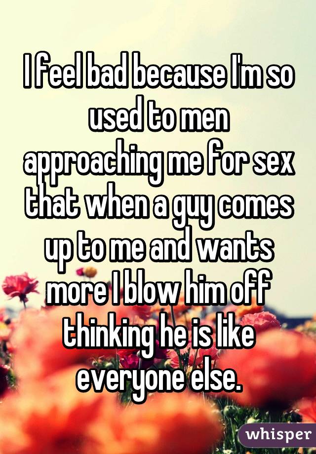 I feel bad because I'm so used to men approaching me for sex that when a guy comes up to me and wants more I blow him off thinking he is like everyone else.