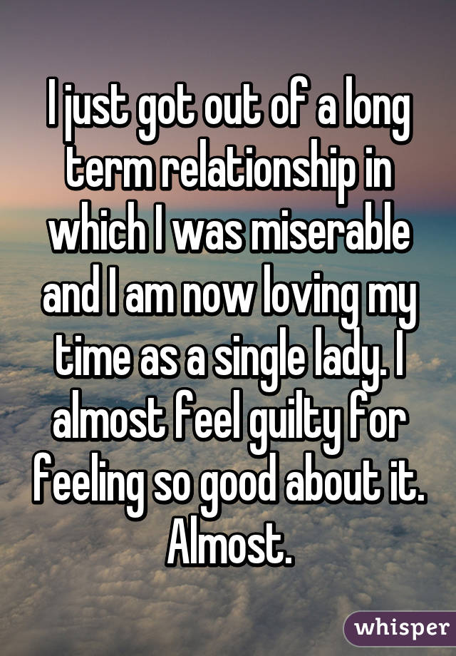 I just got out of a long term relationship in which I was miserable and I am now loving my time as a single lady. I almost feel guilty for feeling so good about it. Almost.