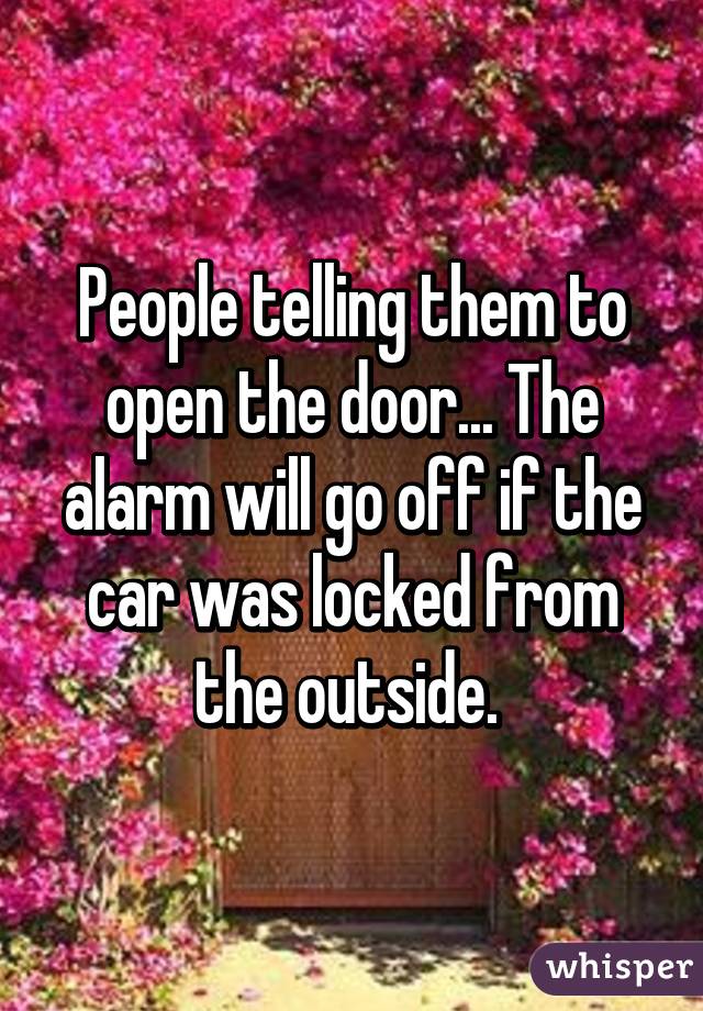People telling them to open the door... The alarm will go off if the car was locked from the outside. 