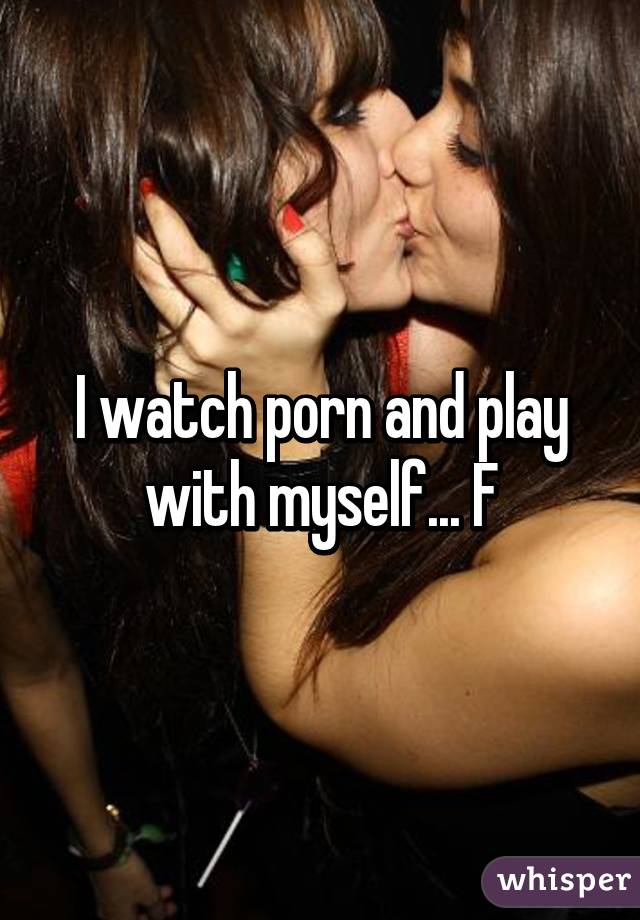 I watch porn and play with myself... F