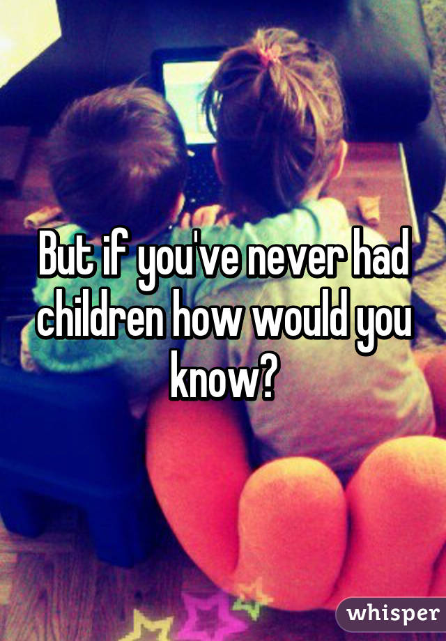 But if you've never had children how would you know?