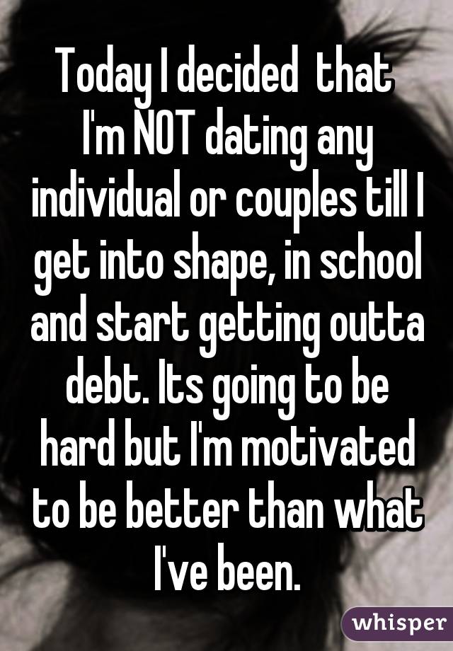 Today I decided  that  I'm NOT dating any individual or couples till I get into shape, in school and start getting outta debt. Its going to be hard but I'm motivated to be better than what I've been.