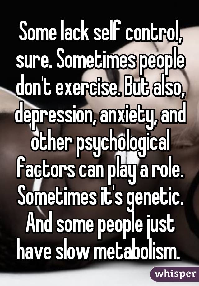 Some lack self control, sure. Sometimes people don't exercise. But also, depression, anxiety, and other psychological factors can play a role. Sometimes it's genetic. And some people just have slow metabolism. 