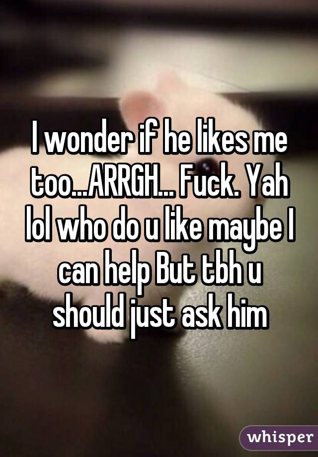 I wonder if he likes me too...ARRGH... Fuck. Yah lol who do u like maybe I can help But tbh u should just ask him