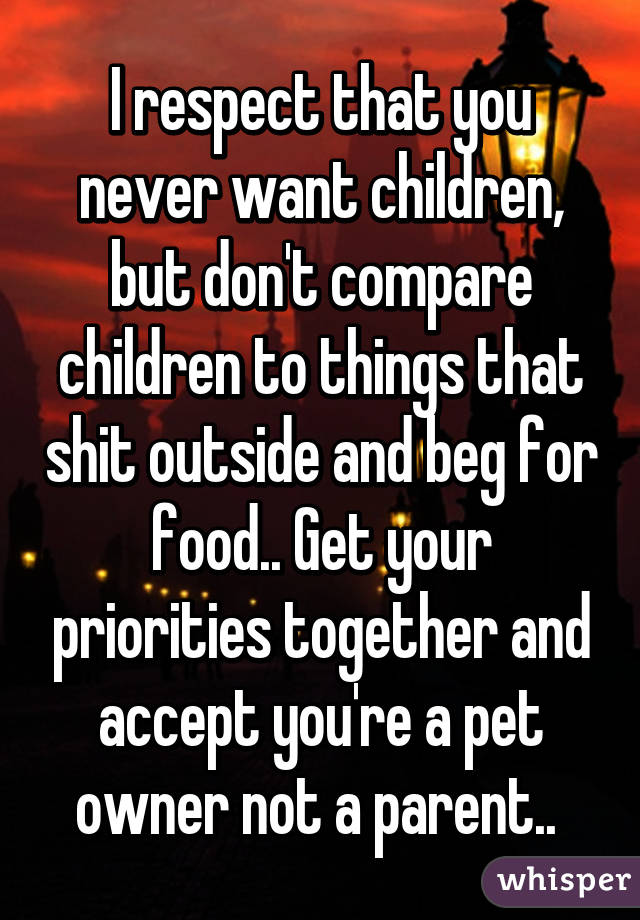 I respect that you never want children, but don't compare children to things that shit outside and beg for food.. Get your priorities together and accept you're a pet owner not a parent.. 