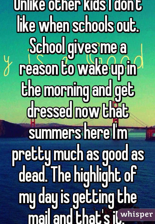 Unlike other kids I don't like when schools out. School gives me a reason to wake up in the morning and get dressed now that summers here I'm pretty much as good as dead. The highlight of my day is getting the mail and that's it. 