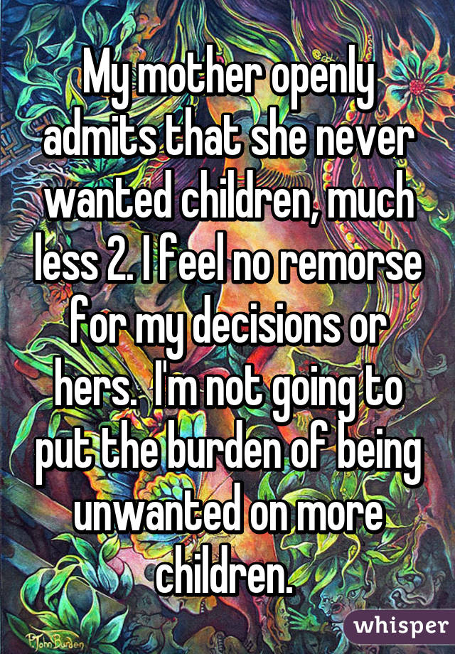 My mother openly admits that she never wanted children, much less 2. I feel no remorse for my decisions or hers.  I'm not going to put the burden of being unwanted on more children. 