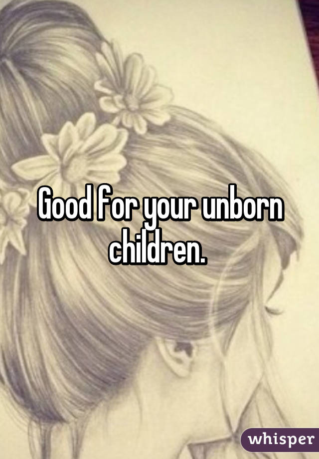 Good for your unborn children. 