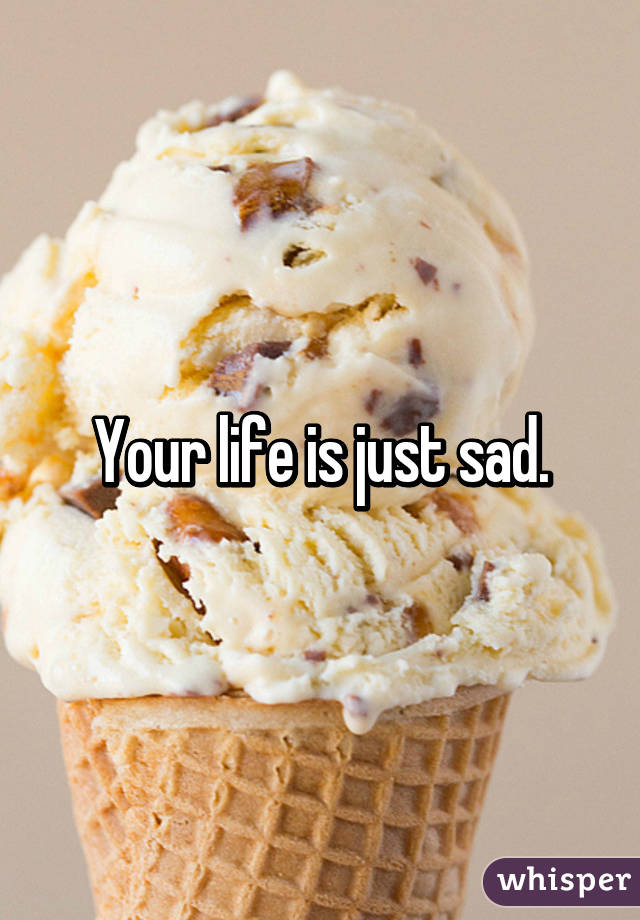 Your life is just sad.