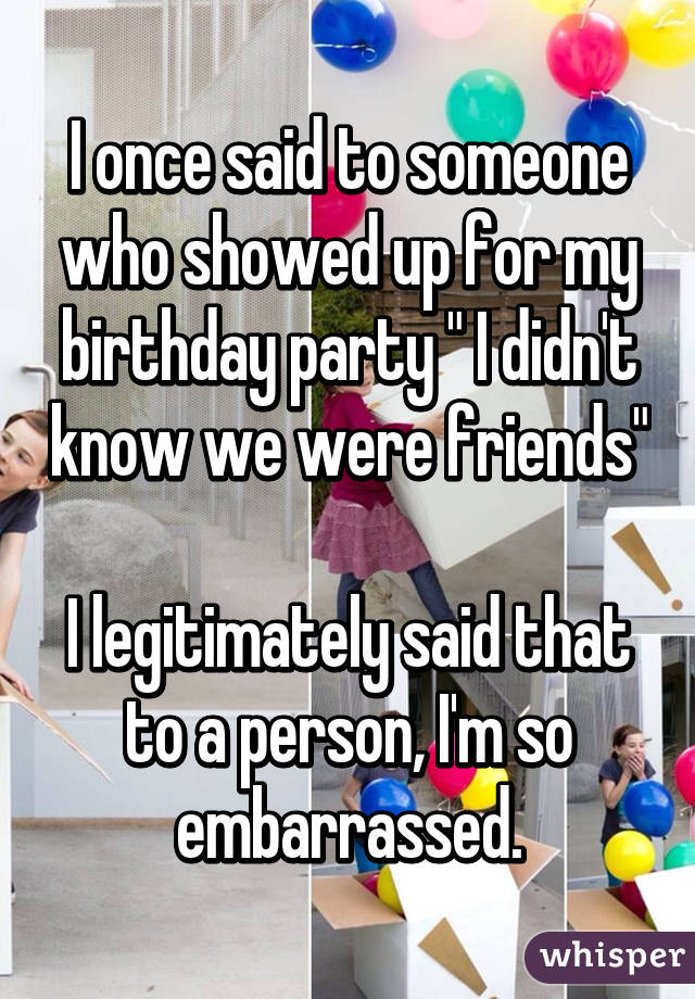 I once said to someone who showed up for my birthday party " I didn't know we were friends" 
I legitimately said that to a person, I'm so embarrassed.