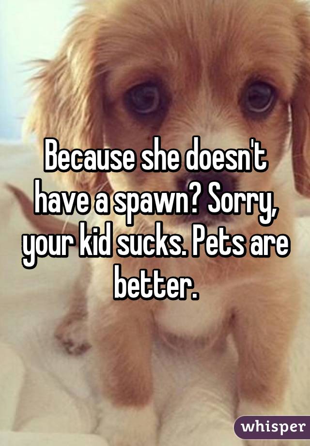Because she doesn't have a spawn? Sorry, your kid sucks. Pets are better.