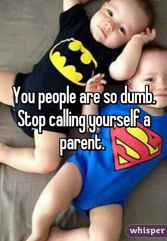 You people are so dumb. Stop calling yourself a parent. 
