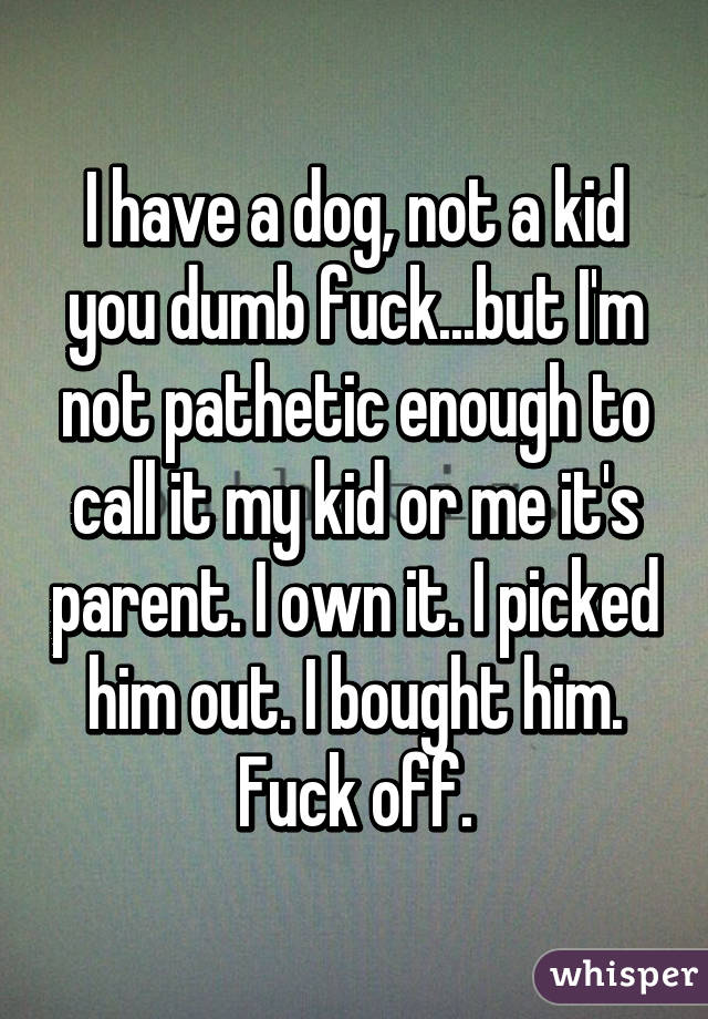 I have a dog, not a kid you dumb fuck...but I'm not pathetic enough to call it my kid or me it's parent. I own it. I picked him out. I bought him. Fuck off.