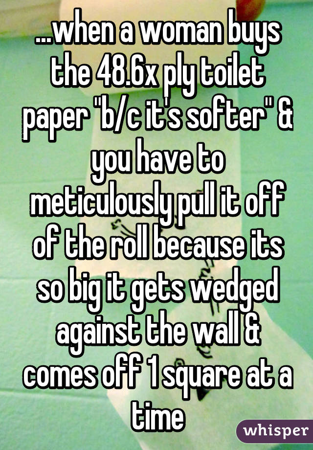...when a woman buys the 48.6x ply toilet paper "b/c it's softer" & you have to meticulously pull it off of the roll because its so big it gets wedged against the wall & comes off 1 square at a time