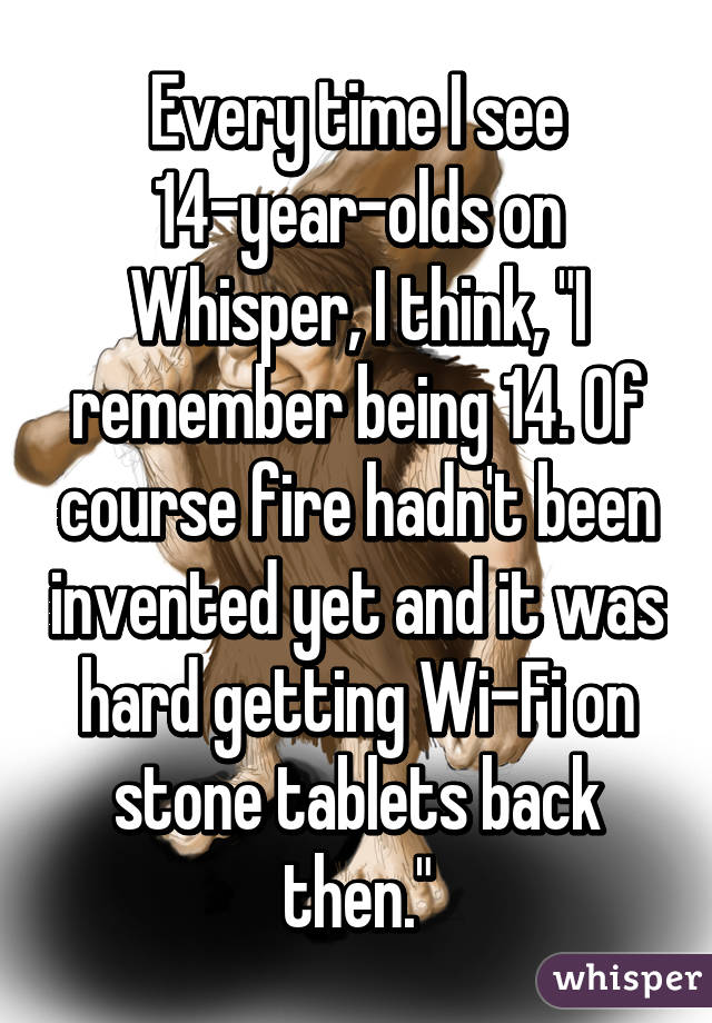 Every time I see 14-year-olds on Whisper, I think, "I remember being 14. Of course fire hadn't been invented yet and it was hard getting Wi-Fi on stone tablets back then."