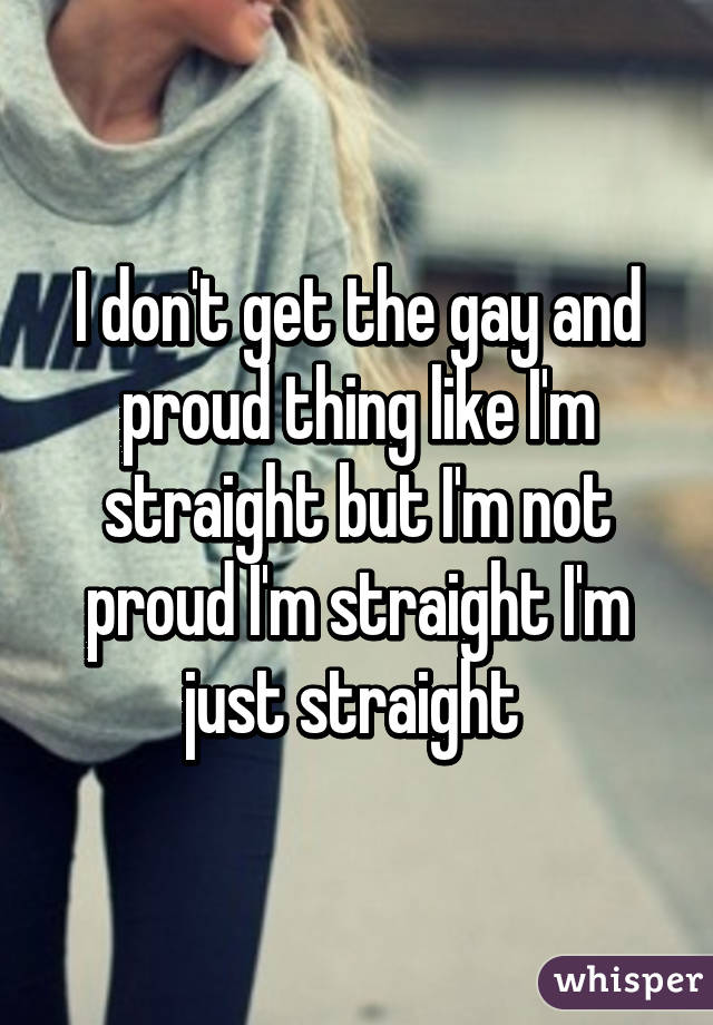 I don't get the gay and proud thing like I'm straight but I'm not proud I'm straight I'm just straight 