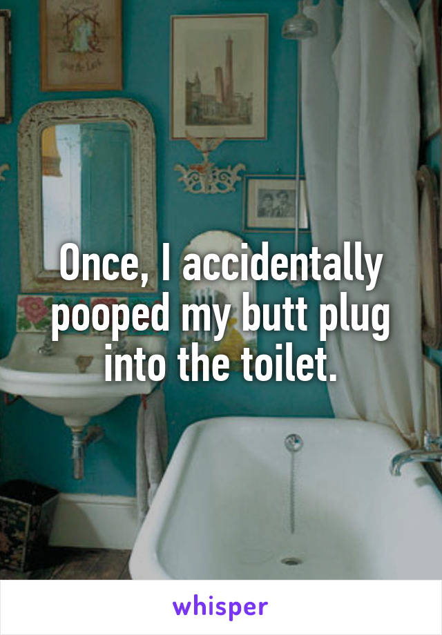Once, I accidentally pooped my butt plug into the toilet.