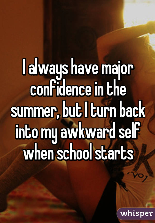 I always have major confidence in the summer, but I turn back into my awkward self when school starts
