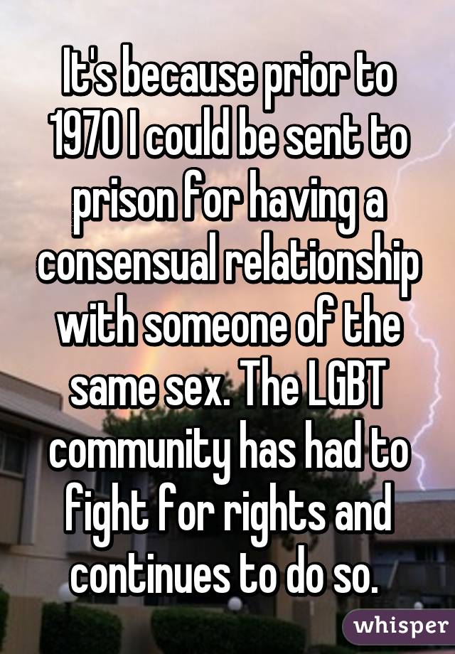 It's because prior to 1970 I could be sent to prison for having a consensual relationship with someone of the same sex. The LGBT community has had to fight for rights and continues to do so. 