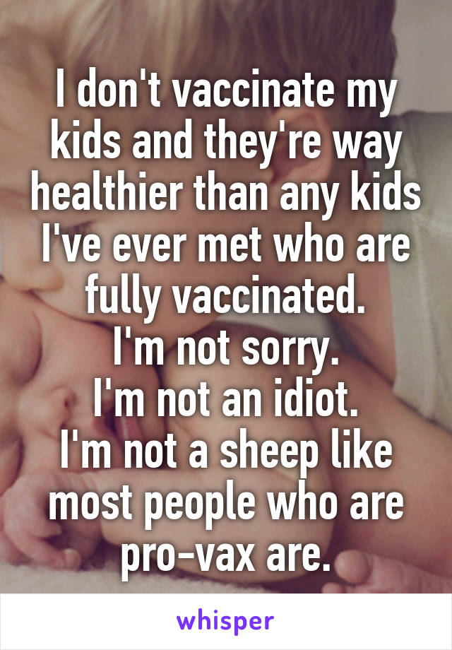 I don't vaccinate my kids and they're way healthier than any kids I've ever met who are fully vaccinated.
I'm not sorry.
I'm not an idiot.
I'm not a sheep like most people who are pro-vax are.