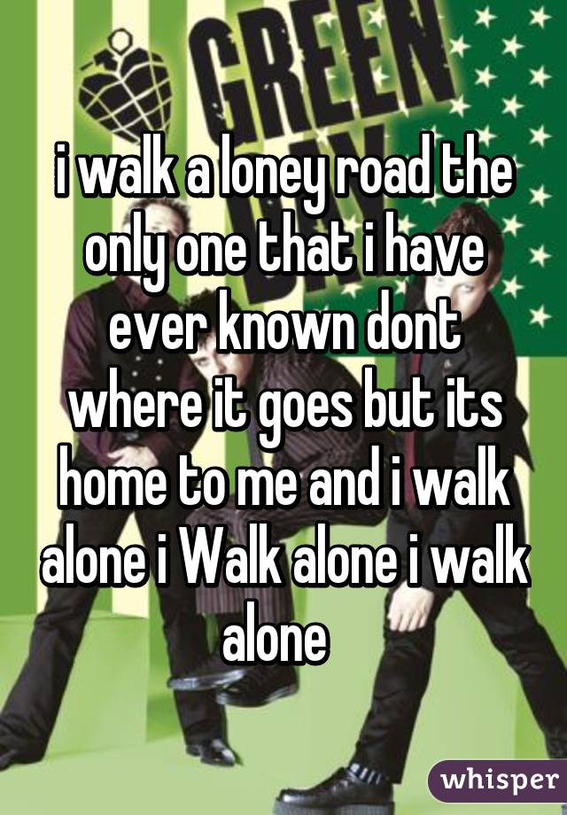 i walk a loney road the only one that i have ever known dont where it goes but its home to me and i walk alone i Walk alone i walk alone  