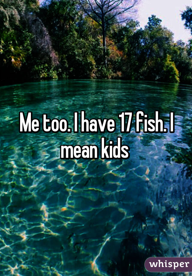 Me too. I have 17 fish. I mean kids 