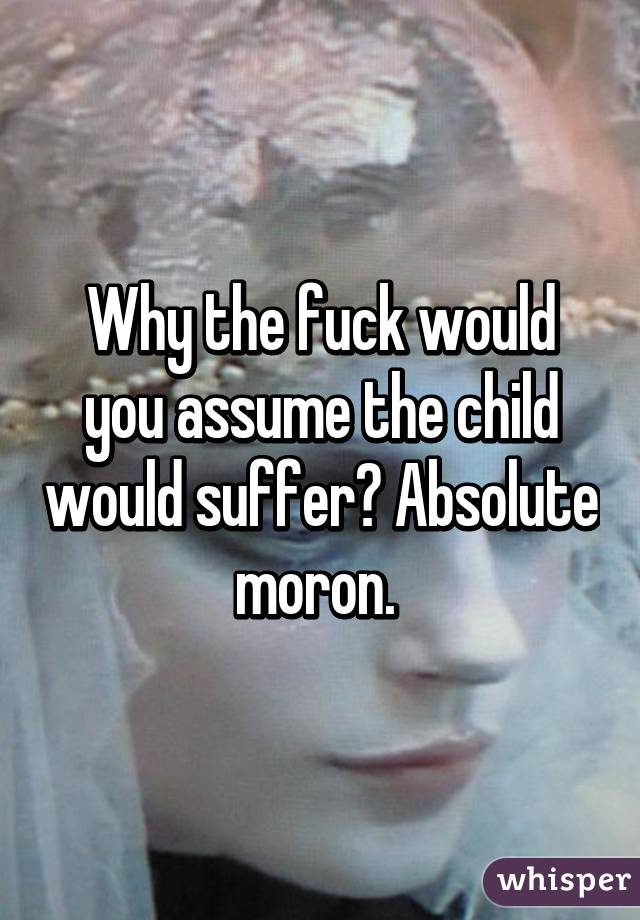 Why the fuck would you assume the child would suffer? Absolute moron. 