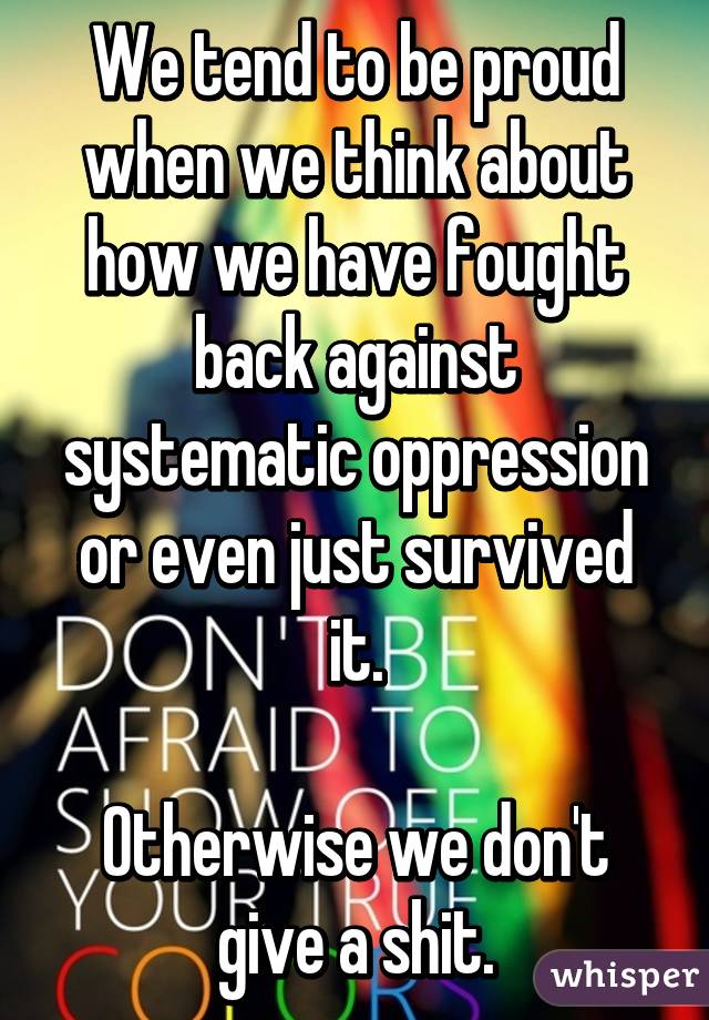 We tend to be proud when we think about how we have fought back against systematic oppression or even just survived it.

Otherwise we don't give a shit.