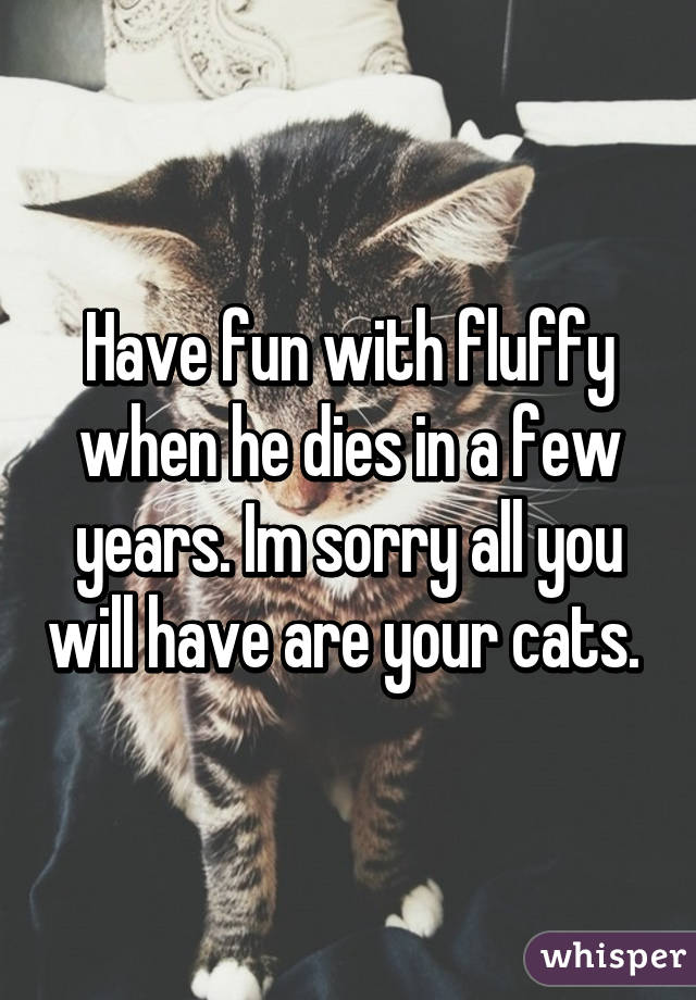 Have fun with fluffy when he dies in a few years. Im sorry all you will have are your cats. 
