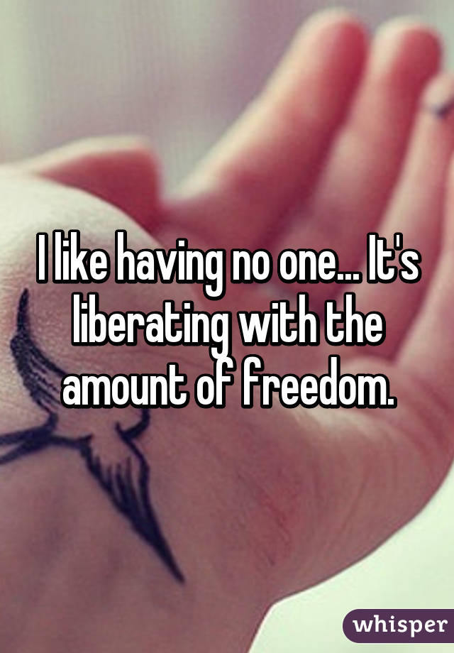 I like having no one... It's liberating with the amount of freedom.