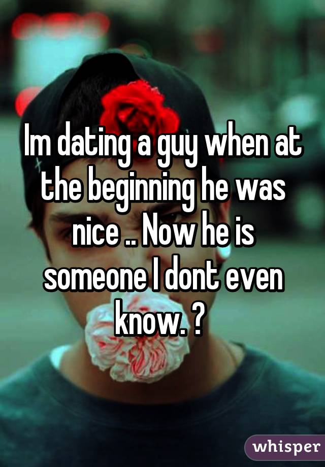 Im dating a guy when at the beginning he was nice .. Now he is someone I dont even know. 😒 