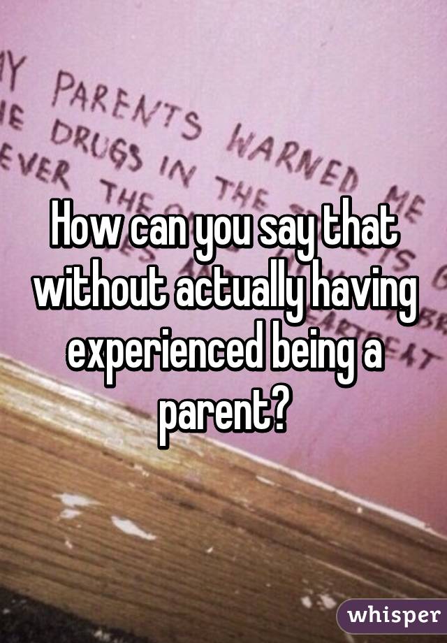 How can you say that without actually having experienced being a parent?