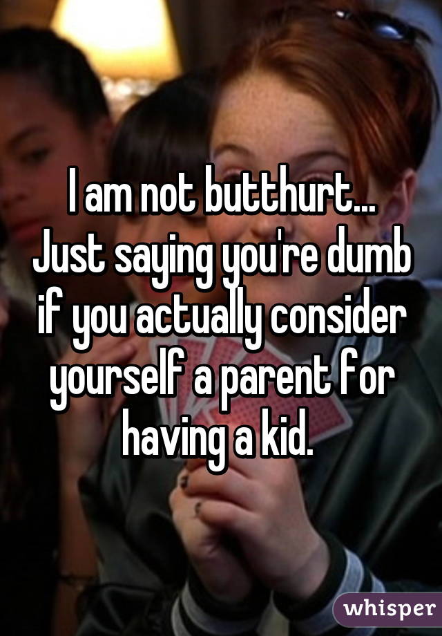 I am not butthurt... Just saying you're dumb if you actually consider yourself a parent for having a kid. 