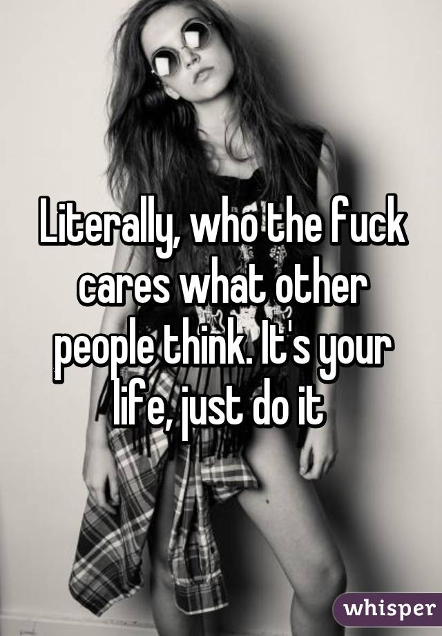 Literally, who the fuck cares what other people think. It's your life, just do it 
