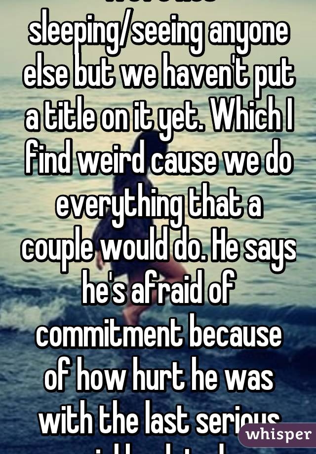 We're not sleeping/seeing anyone else but we haven't put a title on it yet. Which I find weird cause we do everything that a couple would do. He says he's afraid of commitment because of how hurt he was with the last serious girl he dated. 