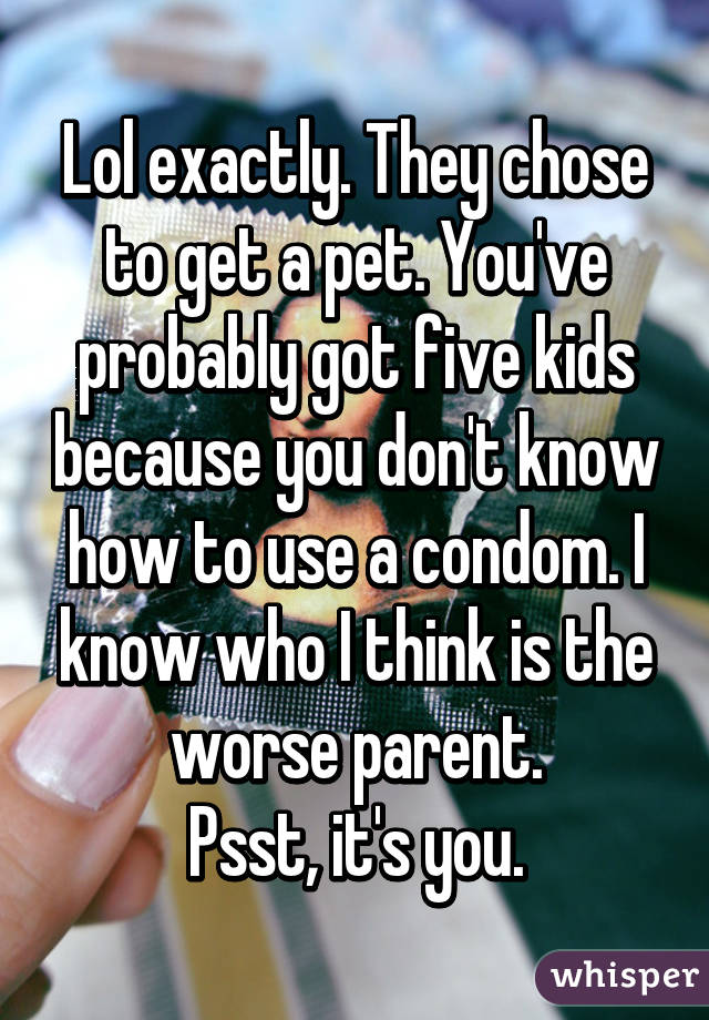 Lol exactly. They chose to get a pet. You've probably got five kids because you don't know how to use a condom. I know who I think is the worse parent.
Psst, it's you.