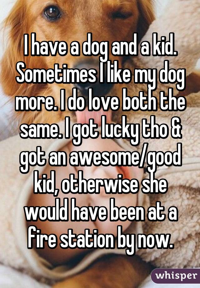 I have a dog and a kid. Sometimes I like my dog more. I do love both the same. I got lucky tho & got an awesome/good kid, otherwise she would have been at a fire station by now.