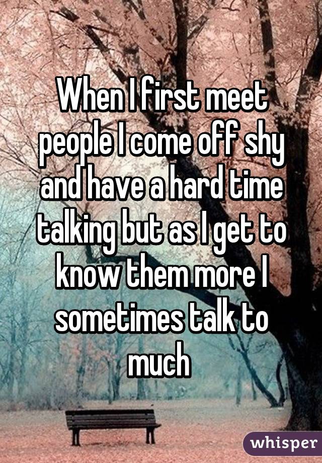 When I first meet people I come off shy and have a hard time talking but as I get to know them more I sometimes talk to much 