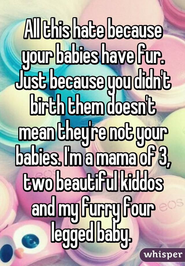 All this hate because your babies have fur. Just because you didn't birth them doesn't mean they're not your babies. I'm a mama of 3, two beautiful kiddos and my furry four legged baby. 
