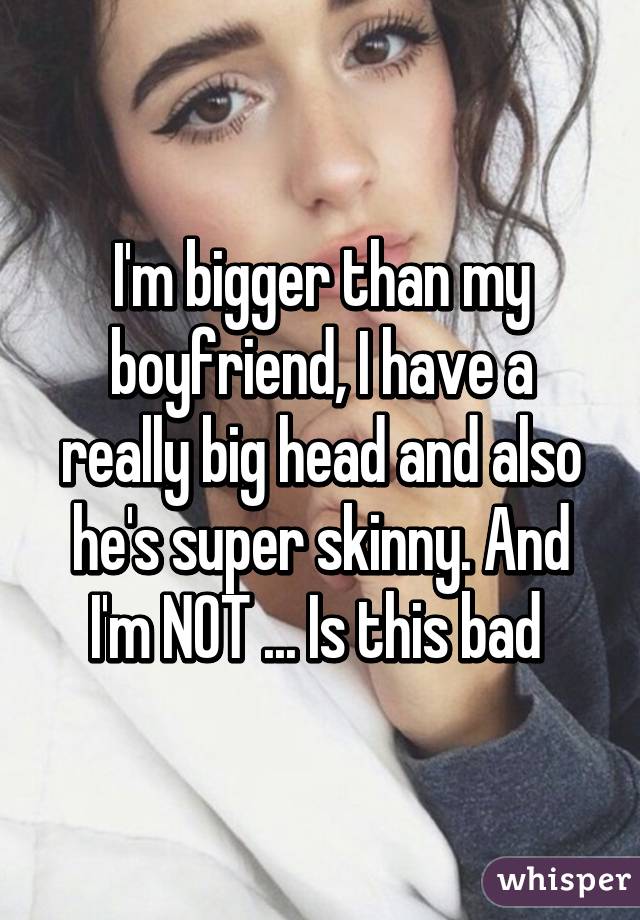 I'm bigger than my boyfriend, I have a really big head and also he's super skinny. And I'm NOT ... Is this bad 