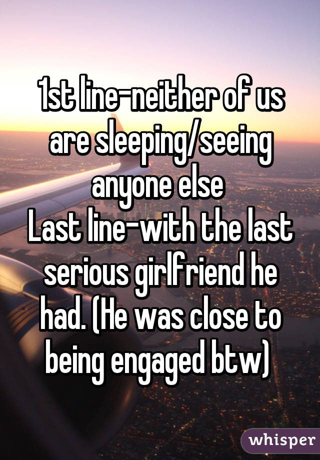 1st line-neither of us are sleeping/seeing anyone else 
Last line-with the last serious girlfriend he had. (He was close to being engaged btw) 